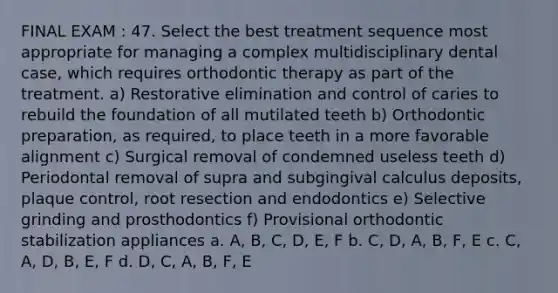 FINAL EXAM : 47. Select the best treatment sequence most appropriate for managing a complex multidisciplinary dental case, which requires orthodontic therapy as part of the treatment. a) Restorative elimination and control of caries to rebuild the foundation of all mutilated teeth b) Orthodontic preparation, as required, to place teeth in a more favorable alignment c) Surgical removal of condemned useless teeth d) Periodontal removal of supra and subgingival calculus deposits, plaque control, root resection and endodontics e) Selective grinding and prosthodontics f) Provisional orthodontic stabilization appliances a. A, B, C, D, E, F b. C, D, A, B, F, E c. C, A, D, B, E, F d. D, C, A, B, F, E