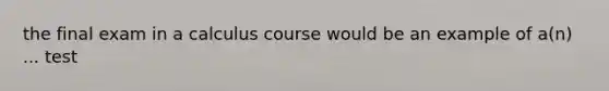 the final exam in a calculus course would be an example of a(n) ... test