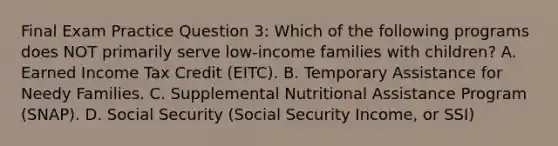 Final Exam Practice Question 3: Which of the following programs does NOT primarily serve low-income families with children? A. Earned Income Tax Credit (EITC). B. Temporary Assistance for Needy Families. C. Supplemental Nutritional Assistance Program (SNAP). D. Social Security (Social Security Income, or SSI)