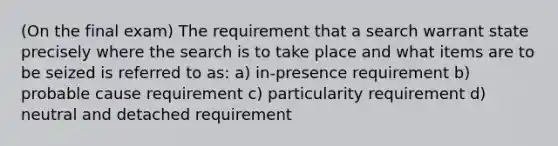 (On the final exam) The requirement that a search warrant state precisely where the search is to take place and what items are to be seized is referred to as: a) in-presence requirement b) probable cause requirement c) particularity requirement d) neutral and detached requirement