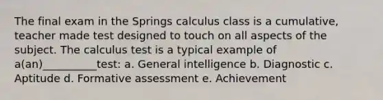 The final exam in the Springs calculus class is a cumulative, teacher made test designed to touch on all aspects of the subject. The calculus test is a typical example of a(an)__________test: a. General intelligence b. Diagnostic c. Aptitude d. Formative assessment e. Achievement