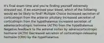 It's final exam time and you're finding yourself extremely stressed out. If we examined your blood, which of the following would we be likely to find? Multiple Choice Increased secretion of corticotropin from the anterior pituitary Increased secretion of corticotropin from the hypothalamus Increased secretion of adrenocorticotropic hormone (ACTH) from the hypothalamus Negative feedback to the adrenal cortex by adrenocorticotropic hormone (ACTH) Decreased secretion of corticotropin-releasing hormone (CRH) by the hypothalamus