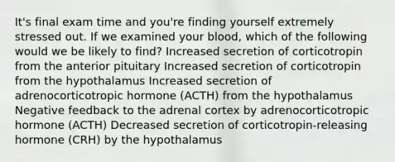 It's final exam time and you're finding yourself extremely stressed out. If we examined your blood, which of the following would we be likely to find? Increased secretion of corticotropin from the anterior pituitary Increased secretion of corticotropin from the hypothalamus Increased secretion of adrenocorticotropic hormone (ACTH) from the hypothalamus Negative feedback to the adrenal cortex by adrenocorticotropic hormone (ACTH) Decreased secretion of corticotropin-releasing hormone (CRH) by the hypothalamus