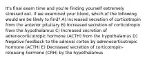 It's final exam time and you're finding yourself extremely stressed out. If we examined your blood, which of the following would we be likely to find? A) Increased secretion of corticotropin from the anterior pituitary B) Increased secretion of corticotropin from the hypothalamus C) Increased secretion of adrenocorticotropic hormone (ACTH) from the hypothalamus D) Negative feedback to the adrenal cortex by adrenocorticotropic hormone (ACTH) E) Decreased secretion of corticotropin-releasing hormone (CRH) by the hypothalamus