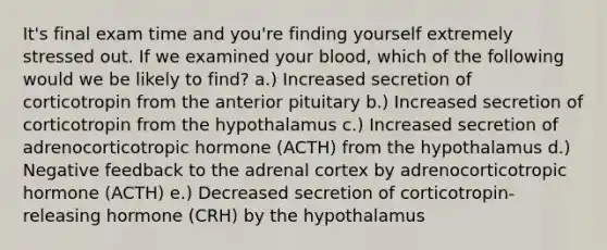 It's final exam time and you're finding yourself extremely stressed out. If we examined your blood, which of the following would we be likely to find? a.) Increased secretion of corticotropin from the anterior pituitary b.) Increased secretion of corticotropin from the hypothalamus c.) Increased secretion of adrenocorticotropic hormone (ACTH) from the hypothalamus d.) Negative feedback to the adrenal cortex by adrenocorticotropic hormone (ACTH) e.) Decreased secretion of corticotropin-releasing hormone (CRH) by the hypothalamus