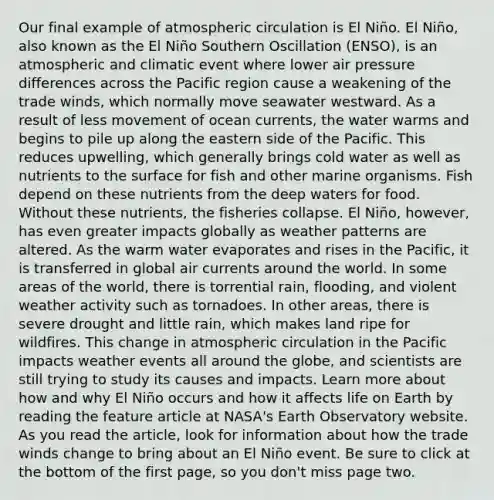 Our final example of atmospheric circulation is El Niño. El Niño, also known as the El Niño Southern Oscillation (ENSO), is an atmospheric and climatic event where lower air pressure differences across the Pacific region cause a weakening of the trade winds, which normally move seawater westward. As a result of less movement of ocean currents, the water warms and begins to pile up along the eastern side of the Pacific. This reduces upwelling, which generally brings cold water as well as nutrients to the surface for fish and other marine organisms. Fish depend on these nutrients from the deep waters for food. Without these nutrients, the fisheries collapse. El Niño, however, has even greater impacts globally as weather patterns are altered. As the warm water evaporates and rises in the Pacific, it is transferred in global air currents around the world. In some areas of the world, there is torrential rain, flooding, and violent weather activity such as tornadoes. In other areas, there is severe drought and little rain, which makes land ripe for wildfires. This change in atmospheric circulation in the Pacific impacts weather events all around the globe, and scientists are still trying to study its causes and impacts. Learn more about how and why El Niño occurs and how it affects life on Earth by reading the feature article at NASA's Earth Observatory website. As you read the article, look for information about how the trade winds change to bring about an El Niño event. Be sure to click at the bottom of the first page, so you don't miss page two.