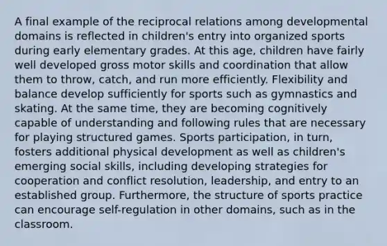 A final example of the reciprocal relations among developmental domains is reflected in children's entry into organized sports during early elementary grades. At this age, children have fairly well developed gross motor skills and coordination that allow them to throw, catch, and run more efficiently. Flexibility and balance develop sufficiently for sports such as gymnastics and skating. At the same time, they are becoming cognitively capable of understanding and following rules that are necessary for playing structured games. Sports participation, in turn, fosters additional physical development as well as children's emerging social skills, including developing strategies for cooperation and conflict resolution, leadership, and entry to an established group. Furthermore, the structure of sports practice can encourage self-regulation in other domains, such as in the classroom.