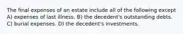 The final expenses of an estate include all of the following except A) expenses of last illness. B) the decedent's outstanding debts. C) burial expenses. D) the decedent's investments.