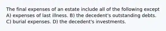 The final expenses of an estate include all of the following except A) expenses of last illness. B) the decedent's outstanding debts. C) burial expenses. D) the decedent's investments.