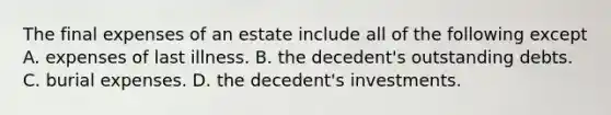 The final expenses of an estate include all of the following except A. expenses of last illness. B. the decedent's outstanding debts. C. burial expenses. D. the decedent's investments.