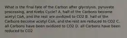 What is the final fate of the Carbon after glycolysis, pyruvate processing, and Krebs Cycle? A. half of the Carbons become acetyl CoA, and the rest are oxidized to CO2 B. half of the Carbons become acetyl CoA, and the rest are reduced to CO2 C. all Carbons have been oxidized to CO2 D. all Carbons have been reduced to CO2