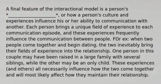 A final feature of the interactional model is a person's *_____________________*, or how a person's culture and experiences influence his or her ability to communication with another. Each person brings a unique field of experience to each communication episode, and these experiences frequently influence the communication between people. FOr ex: when two people come together and begin dating, the two inevitably bring their fields of experience into the relationship. One person in this couple may have been raised in a large family with several siblings, while the other may be an only child. These experiences (and others) all necessarily influence how the two come together and will most likely affect how they maintain their relationship.