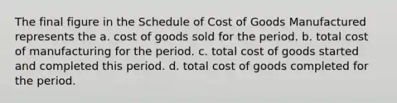 The final figure in the Schedule of Cost of Goods Manufactured represents the a. cost of goods sold for the period. b. total cost of manufacturing for the period. c. total cost of goods started and completed this period. d. total cost of goods completed for the period.