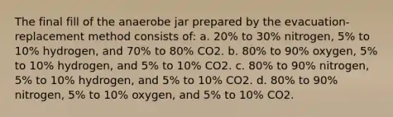 The final fill of the anaerobe jar prepared by the evacuation-replacement method consists of: a. 20% to 30% nitrogen, 5% to 10% hydrogen, and 70% to 80% CO2. b. 80% to 90% oxygen, 5% to 10% hydrogen, and 5% to 10% CO2. c. 80% to 90% nitrogen, 5% to 10% hydrogen, and 5% to 10% CO2. d. 80% to 90% nitrogen, 5% to 10% oxygen, and 5% to 10% CO2.