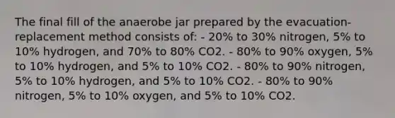 The final fill of the anaerobe jar prepared by the evacuation-replacement method consists of: - 20% to 30% nitrogen, 5% to 10% hydrogen, and 70% to 80% CO2. - 80% to 90% oxygen, 5% to 10% hydrogen, and 5% to 10% CO2. - 80% to 90% nitrogen, 5% to 10% hydrogen, and 5% to 10% CO2. - 80% to 90% nitrogen, 5% to 10% oxygen, and 5% to 10% CO2.