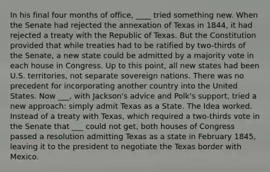 In his final four months of office, ____ tried something new. When the Senate had rejected the annexation of Texas in 1844, it had rejected a treaty with the Republic of Texas. But the Constitution provided that while treaties had to be ratified by two-thirds of the Senate, a new state could be admitted by a majority vote in each house in Congress. Up to this point, all new states had been U.S. territories, not separate sovereign nations. There was no precedent for incorporating another country into the United States. Now ___, with Jackson's advice and Polk's support, tried a new approach: simply admit Texas as a State. The Idea worked. Instead of a treaty with Texas, which required a two-thirds vote in the Senate that ___ could not get, both houses of Congress passed a resolution admitting Texas as a state in February 1845, leaving it to the president to negotiate the Texas border with Mexico.