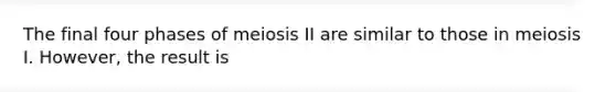 The final four phases of meiosis II are similar to those in meiosis I. However, the result is