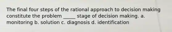 The final four steps of the rational approach to decision making constitute the problem _____ stage of decision making. a. monitoring b. solution c. diagnosis d. identification