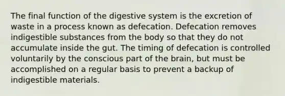 The final <a href='https://www.questionai.com/knowledge/k6LzgLtIgR-function-of-the-digestive-system' class='anchor-knowledge'>function of the digestive system</a> is the excretion of waste in a process known as defecation. Defecation removes indigestible substances from the body so that they do not accumulate inside the gut. The timing of defecation is controlled voluntarily by the conscious part of <a href='https://www.questionai.com/knowledge/kLMtJeqKp6-the-brain' class='anchor-knowledge'>the brain</a>, but must be accomplished on a regular basis to prevent a backup of indigestible materials.