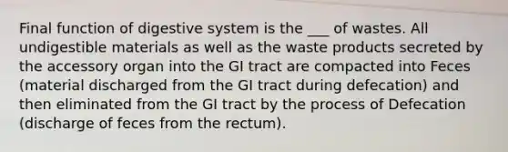 Final function of digestive system is the ___ of wastes. All undigestible materials as well as the waste products secreted by the accessory organ into the GI tract are compacted into Feces (material discharged from the GI tract during defecation) and then eliminated from the GI tract by the process of Defecation (discharge of feces from the rectum).