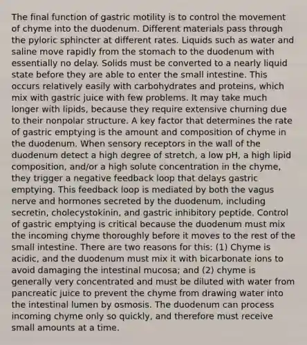 The final function of gastric motility is to control the movement of chyme into the duodenum. Different materials pass through the pyloric sphincter at different rates. Liquids such as water and saline move rapidly from <a href='https://www.questionai.com/knowledge/kLccSGjkt8-the-stomach' class='anchor-knowledge'>the stomach</a> to the duodenum with essentially no delay. Solids must be converted to a nearly liquid state before they are able to enter <a href='https://www.questionai.com/knowledge/kt623fh5xn-the-small-intestine' class='anchor-knowledge'>the small intestine</a>. This occurs relatively easily with carbohydrates and proteins, which mix with gastric juice with few problems. It may take much longer with lipids, because they require extensive churning due to their nonpolar structure. A key factor that determines the rate of gastric emptying is the amount and composition of chyme in the duodenum. When <a href='https://www.questionai.com/knowledge/kZxhe8RZQ3-sensory-receptors' class='anchor-knowledge'>sensory receptors</a> in the wall of the duodenum detect a high degree of stretch, a low pH, a high lipid composition, and/or a high solute concentration in the chyme, they trigger a negative feedback loop that delays gastric emptying. This feedback loop is mediated by both the vagus nerve and hormones secreted by the duodenum, including secretin, cholecystokinin, and gastric inhibitory peptide. Control of gastric emptying is critical because the duodenum must mix the incoming chyme thoroughly before it moves to the rest of the small intestine. There are two reasons for this: (1) Chyme is acidic, and the duodenum must mix it with bicarbonate ions to avoid damaging the intestinal mucosa; and (2) chyme is generally very concentrated and must be diluted with water from pancreatic juice to prevent the chyme from drawing water into the intestinal lumen by osmosis. The duodenum can process incoming ​chyme ​only so quickly, and therefore must receive small amounts at a time.