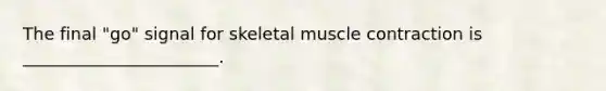 The final "go" signal for skeletal muscle contraction is _______________________.