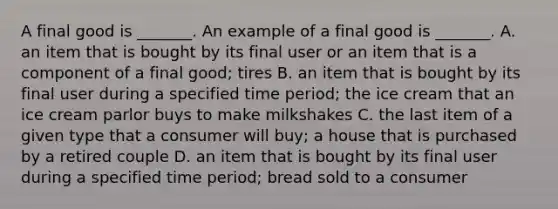 A final good is​ _______. An example of a final good is​ _______. A. an item that is bought by its final user or an item that is a component of a final​ good; tires B. an item that is bought by its final user during a specified time​ period; the ice cream that an ice cream parlor buys to make milkshakes C. the last item of a given type that a consumer will​ buy; a house that is purchased by a retired couple D. an item that is bought by its final user during a specified time​ period; bread sold to a consumer