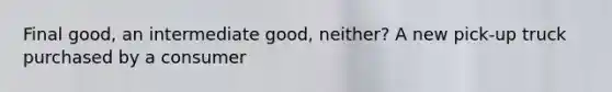 Final good, an intermediate good, neither? A new pick-up truck purchased by a consumer