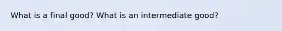 What is a final good? What is an intermediate good?