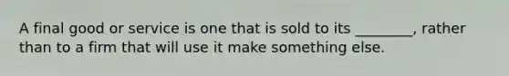 A final good or service is one that is sold to its ________, rather than to a firm that will use it make something else.