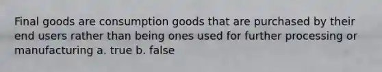 Final goods are consumption goods that are purchased by their end users rather than being ones used for further processing or manufacturing a. true b. false