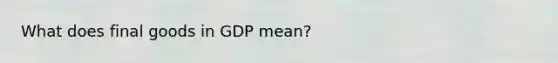 What does final goods in GDP mean?