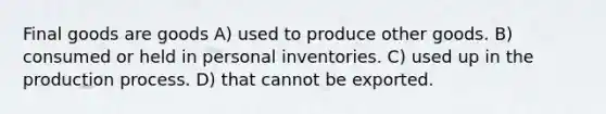 Final goods are goods A) used to produce other goods. B) consumed or held in personal inventories. C) used up in the production process. D) that cannot be exported.