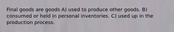 Final goods are goods A) used to produce other goods. B) consumed or held in personal inventories. C) used up in the production process.