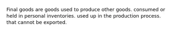 Final goods are goods used to produce other goods. consumed or held in personal inventories. used up in the production process. that cannot be exported.