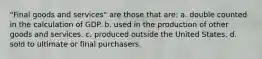 "Final goods and services" are those that are: a. double counted in the calculation of GDP. b. used in the production of other goods and services. c. produced outside the United States. d. sold to ultimate or final purchasers.