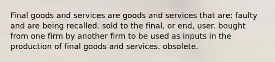 Final goods and services are goods and services that are: faulty and are being recalled. sold to the final, or end, user. bought from one firm by another firm to be used as inputs in the production of final goods and services. obsolete.