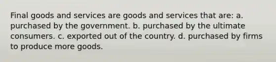 Final goods and services are goods and services that are: a. purchased by the government. b. purchased by the ultimate consumers. c. exported out of the country. d. purchased by firms to produce more goods.