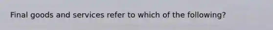 Final goods and services refer to which of the following?