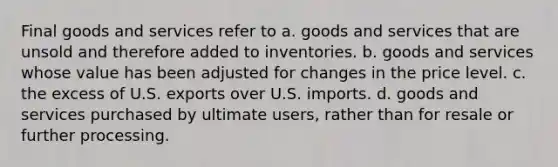 Final goods and services refer to a. goods and services that are unsold and therefore added to inventories. b. goods and services whose value has been adjusted for changes in the price level. c. the excess of U.S. exports over U.S. imports. d. goods and services purchased by ultimate users, rather than for resale or further processing.