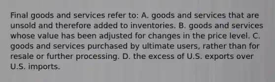 Final goods and services refer to: A. goods and services that are unsold and therefore added to inventories. B. goods and services whose value has been adjusted for changes in the price level. C. goods and services purchased by ultimate users, rather than for resale or further processing. D. the excess of U.S. exports over U.S. imports.