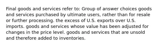 Final goods and services refer to: Group of answer choices goods and services purchased by ultimate users, rather than for resale or further processing. the excess of U.S. exports over U.S. imports. goods and services whose value has been adjusted for changes in the price level. goods and services that are unsold and therefore added to inventories.