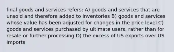 final goods and services refers: A) goods and services that are unsold and therefore added to inventories B) goods and services whose value has been adjusted for changes in the price level C) goods and services purchased by ultimate users, rather than for resale or further processing D) the excess of US exports over US imports