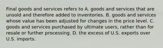 Final goods and services refers to A. goods and services that are unsold and therefore added to inventories. B. goods and services whose value has been adjusted for changes in the price level. C. goods and services purchased by ultimate users, rather than for resale or further processing. D. the excess of U.S. exports over U.S. imports.