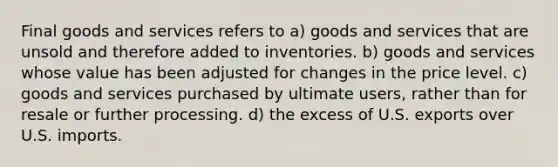 Final goods and services refers to a) goods and services that are unsold and therefore added to inventories. b) goods and services whose value has been adjusted for changes in the price level. c) goods and services purchased by ultimate users, rather than for resale or further processing. d) the excess of U.S. exports over U.S. imports.