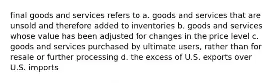 final goods and services refers to a. goods and services that are unsold and therefore added to inventories b. goods and services whose value has been adjusted for changes in the price level c. goods and services purchased by ultimate users, rather than for resale or further processing d. the excess of U.S. exports over U.S. imports