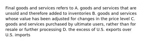 Final goods and services refers to A. goods and services that are unsold and therefore added to inventories B. goods and services whose value has been adjusted for changes in the price level C. goods and services purchased by ultimate users, rather than for resale or further processing D. the excess of U.S. exports over U.S. imports