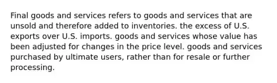 Final goods and services refers to goods and services that are unsold and therefore added to inventories. the excess of U.S. exports over U.S. imports. goods and services whose value has been adjusted for changes in the price level. goods and services purchased by ultimate users, rather than for resale or further processing.