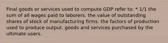 Final goods or services used to compute GDP refer to: * 1/1 the sum of all wages paid to laborers. the value of outstanding shares of stock of manufacturing firms. the factors of production used to produce output. goods and services purchased by the ultimate users.