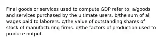 Final goods or services used to compute GDP refer to: a/goods and services purchased by the ultimate users. b/the sum of all wages paid to laborers. c/the value of outstanding shares of stock of manufacturing firms. d/the factors of production used to produce output.